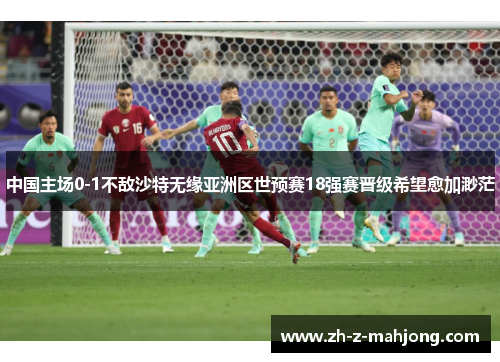 中国主场0-1不敌沙特无缘亚洲区世预赛18强赛晋级希望愈加渺茫